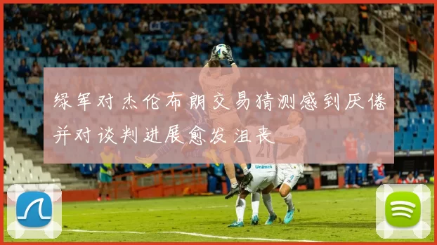 绿军对杰伦布朗交易猜测感到厌倦并对谈判进展愈发沮丧