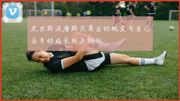 皮尔斯谈唐斯交易后的蜕变与自己当年的成长经历相似